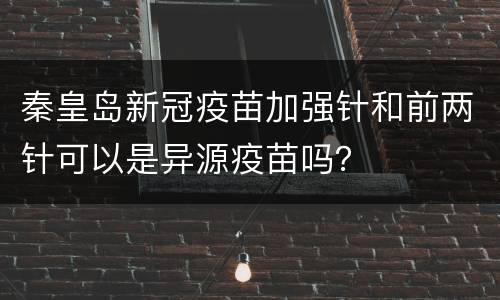 秦皇岛新冠疫苗加强针和前两针可以是异源疫苗吗？