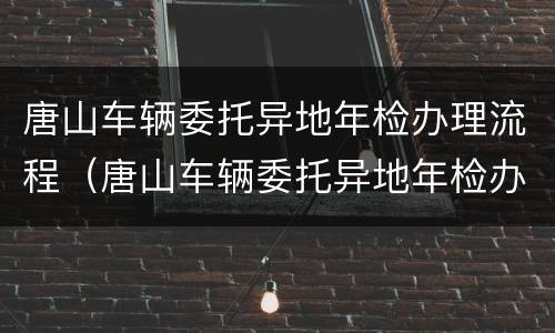 唐山车辆委托异地年检办理流程（唐山车辆委托异地年检办理流程及费用）