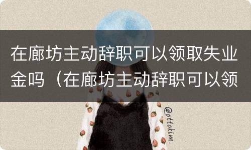 在廊坊主动辞职可以领取失业金吗（在廊坊主动辞职可以领取失业金吗多少钱）