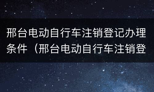 邢台电动自行车注销登记办理条件（邢台电动自行车注销登记办理条件及流程）