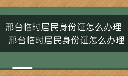 邢台临时居民身份证怎么办理 邢台临时居民身份证怎么办理流程