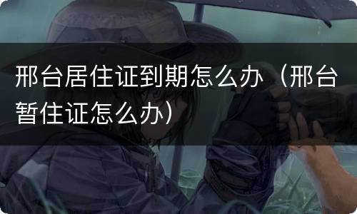 邢台居住证到期怎么办（邢台暂住证怎么办）