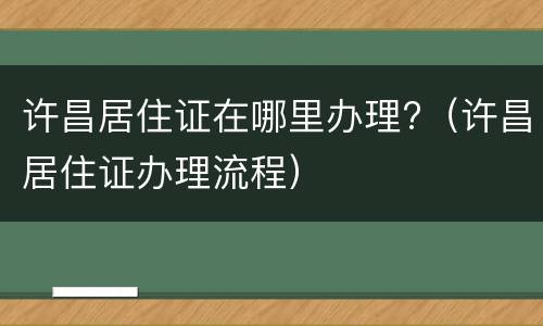 许昌居住证在哪里办理?（许昌居住证办理流程）