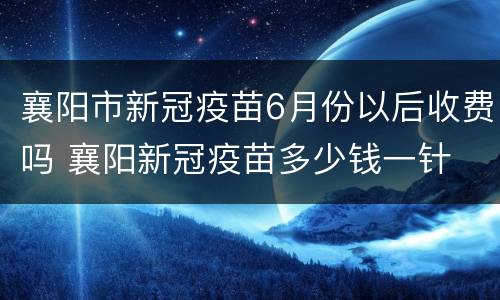 襄阳市新冠疫苗6月份以后收费吗 襄阳新冠疫苗多少钱一针