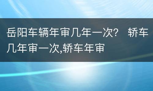 岳阳车辆年审几年一次？ 轿车几年审一次,轿车年审