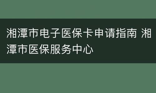 湘潭市电子医保卡申请指南 湘潭市医保服务中心
