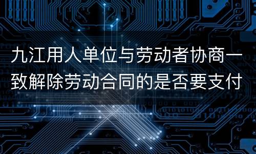 九江用人单位与劳动者协商一致解除劳动合同的是否要支付经济补偿?