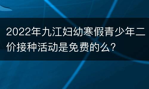 2022年九江妇幼寒假青少年二价接种活动是免费的么?