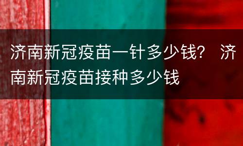 济南新冠疫苗一针多少钱？ 济南新冠疫苗接种多少钱