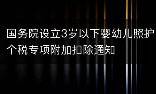 国务院设立3岁以下婴幼儿照护个税专项附加扣除通知