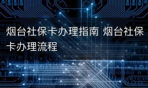 烟台社保卡办理指南 烟台社保卡办理流程