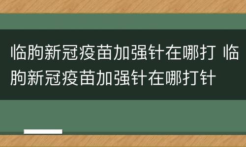 临朐新冠疫苗加强针在哪打 临朐新冠疫苗加强针在哪打针