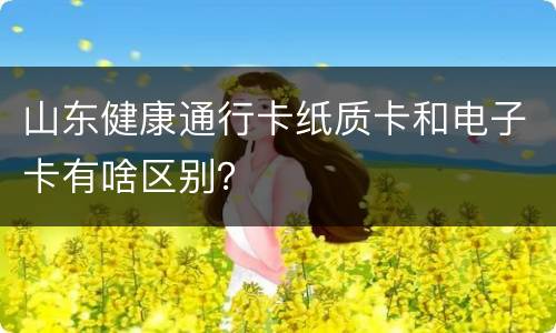 山东健康通行卡纸质卡和电子卡有啥区别？