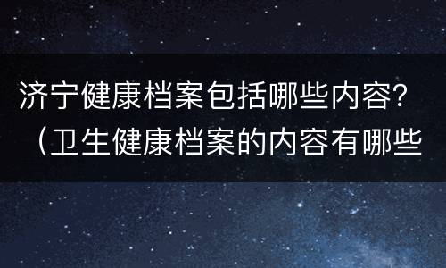 济宁健康档案包括哪些内容？（卫生健康档案的内容有哪些）