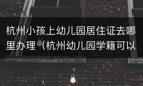 杭州小孩上幼儿园居住证去哪里办理（杭州幼儿园学籍可以办理居住证吗）