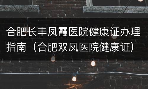 合肥长丰凤霞医院健康证办理指南（合肥双凤医院健康证）