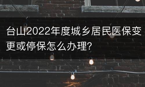 台山2022年度城乡居民医保变更或停保怎么办理？