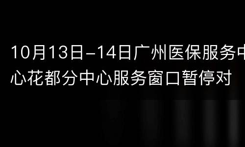 10月13日-14日广州医保服务中心花都分中心服务窗口暂停对外服务