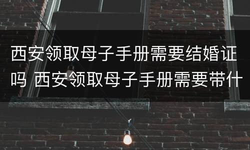 西安领取母子手册需要结婚证吗 西安领取母子手册需要带什么