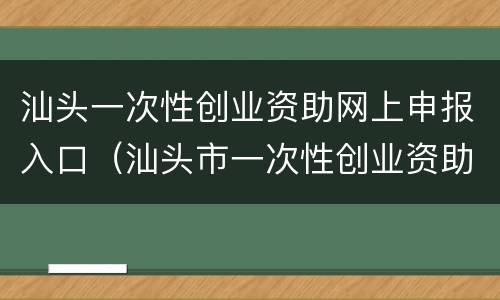 汕头一次性创业资助网上申报入口（汕头市一次性创业资助申请表）