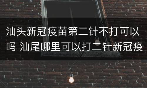 汕头新冠疫苗第二针不打可以吗 汕尾哪里可以打二针新冠疫苗