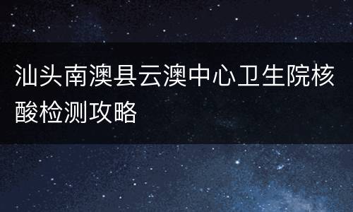 汕头南澳县云澳中心卫生院核酸检测攻略