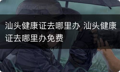 汕头健康证去哪里办 汕头健康证去哪里办免费