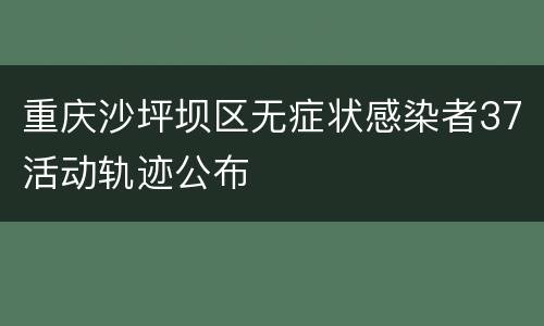 重庆沙坪坝区无症状感染者37活动轨迹公布