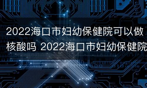 2022海口市妇幼保健院可以做核酸吗 2022海口市妇幼保健院可以做核酸吗今天