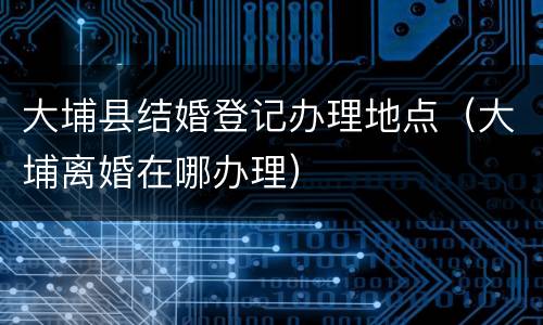 大埔县结婚登记办理地点（大埔离婚在哪办理）