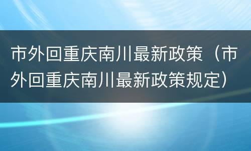 市外回重庆南川最新政策（市外回重庆南川最新政策规定）