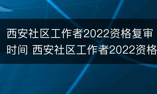 西安社区工作者2022资格复审时间 西安社区工作者2022资格复审时间公告