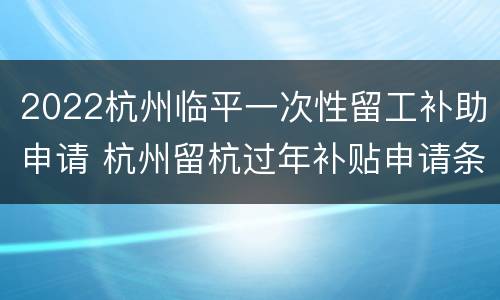 2022杭州临平一次性留工补助申请 杭州留杭过年补贴申请条件