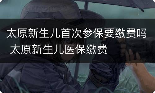 太原新生儿首次参保要缴费吗 太原新生儿医保缴费