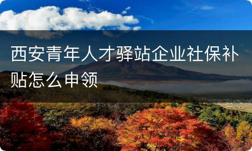 西安青年人才驿站企业社保补贴怎么申领