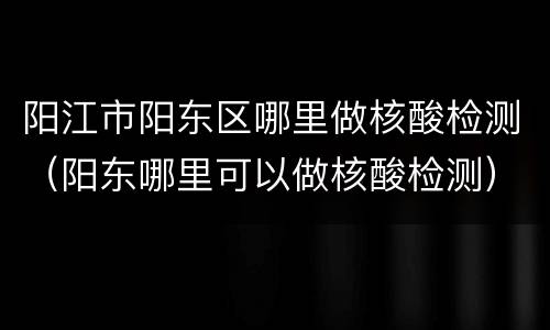 阳江市阳东区哪里做核酸检测（阳东哪里可以做核酸检测）