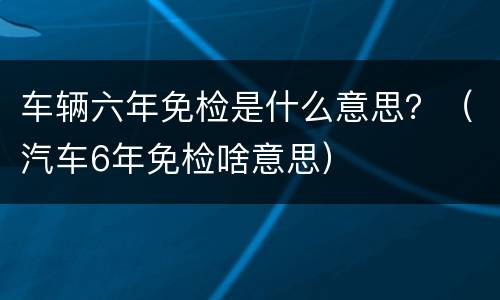 车辆六年免检是什么意思？（汽车6年免检啥意思）