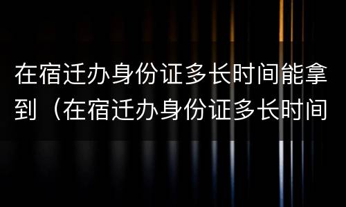 在宿迁办身份证多长时间能拿到（在宿迁办身份证多长时间能拿到新的）