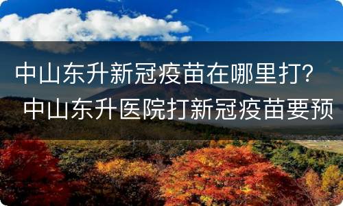 中山东升新冠疫苗在哪里打？ 中山东升医院打新冠疫苗要预约吗