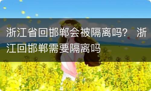 浙江省回邯郸会被隔离吗？ 浙江回邯郸需要隔离吗