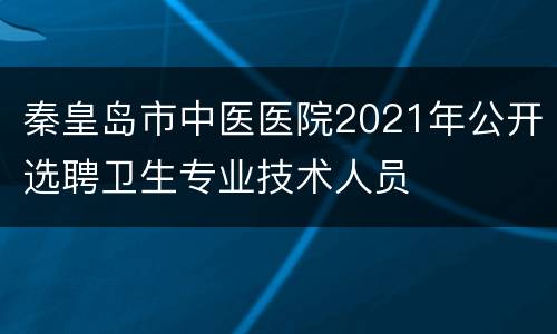 秦皇岛市中医医院2021年公开选聘卫生专业技术人员