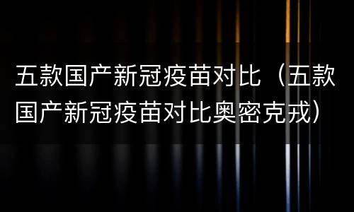 五款国产新冠疫苗对比（五款国产新冠疫苗对比奥密克戎）