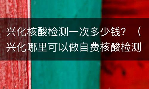 兴化核酸检测一次多少钱？（兴化哪里可以做自费核酸检测）
