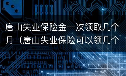 唐山失业保险金一次领取几个月（唐山失业保险可以领几个月）