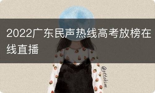 2022广东民声热线高考放榜在线直播