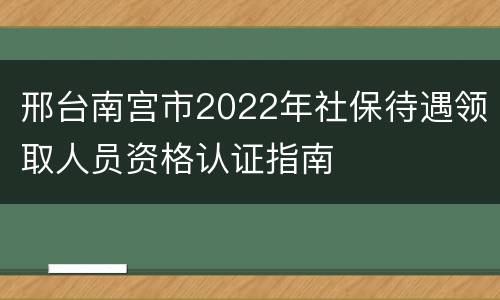 邢台南宫市2022年社保待遇领取人员资格认证指南