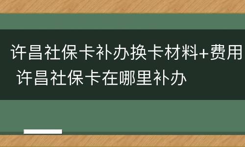 许昌社保卡补办换卡材料+费用 许昌社保卡在哪里补办