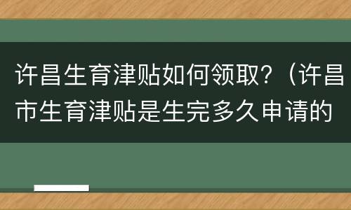 许昌生育津贴如何领取?（许昌市生育津贴是生完多久申请的）