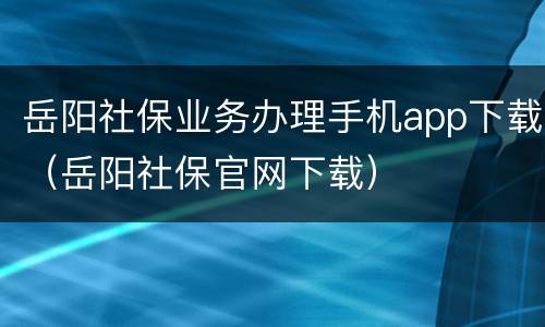 岳阳社保业务办理手机app下载（岳阳社保官网下载）