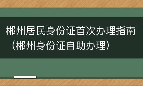 郴州居民身份证首次办理指南（郴州身份证自助办理）
